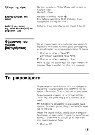 131
ÐáôÞóôå ôï ðëÞêôñï "Ñïëüé" j êáé ìåôÜ ðáôÞóôå ôï
ðëÞêôñï "Stop".
Ç Ýíäåéîç óâÞíåé.
ÐáôÞóôå ôï ðëÞêôñï "Ñïëüé" j.
Óôçí Ýíäåéîç åìöáíßæåôáé 12:00. Ñõèìßóôå, üðùò
ðåñéãñÜöåôáé óôá óçìåßá 2 êáé 3.
Ñõèìßóôå, üðùò ðåñéãñÜöåôáé óôá óçìåßá 1 Ýùò 3.
Ãéá íá áðïìáêñýíåôå ôç ìõñùäéÜ ôçò íÝáò óõóêåõÞò,
èåñìÜíåôå ôïí êëåéóôü êáé Üäåéï ÷þñï ìáãåéñÝìáôïò
ìå ôïðïèåôçìÝíï ôïí ðåñéóôñåöüìåíï äßóêï 10 ëåðôÜ.
1. ÐáôÞóôå ôï ðëÞêôñï "Ãêñéë" x.
Óôçí Ýíäåéîç åìöáíßæåôáé 10:00 ëåðôÜ
2. ÐáôÞóôå ôï ðëÞêôñï åêêßíçóçò "Start".
ÌåôÜ ôç ëÞîç ôïõ ÷ñüíïõ ç÷åß Ýíá óÞìá. ÐáôÞóôå ôï
ðëÞêôñï "Stop" Þ áíïßîôå ôçí ðüñôá ôçò óõóêåõÞò.
Ôá ìéêñïêýìáôá
Ôá ìéêñïêýìáôá ìåôáôñÝðïíôáé ìÝóá óôá ôñüöéìá óå
èåñìüôçôá. Ôá ìéêñïêýìáôá åßíáé êáôÜëëçëá ãéá ôï
ãñÞãïñï îåðÜãùìá, æÝóôáìá, ëéþóéìï êáé ìáãåßñåìá.
Ôá ìéêñïêýìáôá ìðïñåßôå íá ôá ÷ñçóéìïðïéÞóåôå
"óüëï" äçë. åßôå ìüíá ôïõò Þ óå óõíäõáóìü ìå ôï
ãêñéë.
Ìç äéóôÜóåôå íá äïêéìÜóåôå ôá ìéêñïêýìáôá ôþñá
áìÝóùò. ÆåóôÜíåôå ãéá ðáñÜäåéãìá Ýíá öëéôæÜíé íåñü
ãéá ôï ôóÜé óáò.
ÐÜñôå Ýíá ìåãÜëï öëéôæÜíé ÷ùñßò ÷ñõóÞ ç áóçìÝíéá
äéáêüóìçóç êáé âÜëôå ìÝóá ó' áõôü Ýíá êïõôáëÜêé ôïõ
ôóáãéïý. ÔïðïèåôÞóôå ôï öëéôæÜíé ìå ôï íåñü ðÜíù
óôïí ðåñéóôñåöüìåíï äßóêï.
1. ÐáôÞóôå 800.
ÓâÞóéìï ôçò þñáò
Åðáíáññýèìéóç ôçò
þñáò
ÁëëáãÞ ôçò þñáò
ð.÷. áðü êáëïêáéñéíÞ óå
÷åéìåñéíÞ þñá
ÈÝñìáíóç ôïõ
÷þñïõ
ìáãåéñÝìáôïò
 