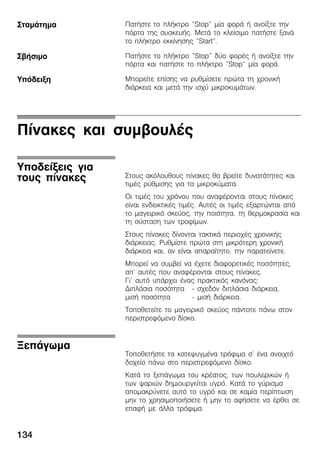 134
ÐáôÞóôå ôï ðëÞêôñï "Stop" ìßá öïñÜ Þ áíïßîôå ôçí
ðüñôá ôçò óõóêåõÞò. ÌåôÜ ôï êëåßóéìï ðáôÞóôå îáíÜ
ôï ðëÞêôñï åêêßíçóçò "Start".
ÐáôÞóôå ôï ðëÞêôñï "Stop" äýï öïñÝò Þ áíïßîôå ôçí
ðüñôá êáé ðáôÞóôå ôï ðëÞêôñï "Stop" ìßá öïñÜ.
Ìðïñåßôå åðßóçò íá ñõèìßóåôå ðñþôá ôç ÷ñïíéêÞ
äéÜñêåéá êáé ìåôÜ ôçí éó÷ý ìéêñïêõìÜôùí.
Ðßíáêåò êáé óõìâïõëÝò
Óôïõò áêüëïõèïõò ðßíáêåò èá âñåßôå äõíáôüôçôåò êáé
ôéìÝò ñýèìéóçò ãéá ôá ìéêñïêýìáôá.
Ïé ôéìÝò ôïõ ÷ñüíïõ ðïõ áíáöÝñïíôáé óôïõò ðßíáêåò
åßíáé åíäåéêôéêÝò ôéìÝò. ÁõôÝò ïé ôéìÝò åîáñôþíôáé áðü
ôï ìáãåéñéêü óêåýïò, ôçí ðïéüôçôá, ôç èåñìïêñáóßá êáé
ôç óýóôáóç ôùí ôñïößìùí.
Óôïõò ðßíáêåò äßíïíôáé ôáêôéêÜ ðåñéï÷Ýò ÷ñïíéêÞò
äéÜñêåéáò. Ñõèìßóôå ðñþôá óôç ìéêñüôåñç ÷ñïíéêÞ
äéÜñêåéá êáé, áí åßíáé áðáñáßôçôï, ôçí ðáñáôåßíåôå.
Ìðïñåß íá óõìâåß íá Ý÷åôå äéáöïñåôéêÝò ðïóüôçôåò,
áð' áõôÝò ðïõ áíáöÝñïíôáé óôïõò ðßíáêåò.
Ãé' áõôü õðÜñ÷åé Ýíáò ðñáêôéêüò êáíüíáò:
ÄéðëÜóéá ðïóüôçôá Ć ó÷åäüí äéðëÜóéá äéÜñêåéá,
ìéóÞ ðïóüôçôá Ć ìéóÞ äéÜñêåéá.
Ôïðïèåôåßôå ôï ìáãåéñéêü óêåýïò ðÜíôïôå ðÜíù óôïí
ðåñéóôñåöüìåíï äßóêï.
ÔïðïèåôÞóôå ôá êáôåøõãìÝíá ôñüöéìá ó' Ýíá áíïé÷ôü
äï÷åßï ðÜíù óôï ðåñéóôñåöüìåíï äßóêï.
ÊáôÜ ôï îåðÜãùìá ôïõ êñÝáôïò, ôùí ðïõëåñéêþí Þ
ôùí øáñéþí äçìéïõñãåßôáé õãñü. ÊáôÜ ôï ãýñéóìá
áðïìáêñýíåôå áõôü ôï õãñü êáé óå êáìßá ðåñßðôùóç
ìçí ôï ÷ñçóéìïðïéÞóåôå Þ ìçí ôï áöÞóåôå íá Ýñèåé óå
åðáöÞ ìå Üëëá ôñüöéìá.
ÓôáìÜôçìá
ÓâÞóéìï
Õðüäåéîç
Õðïäåßîåéò ãéá
ôïõò ðßíáêåò
ÎåðÜãùìá
 