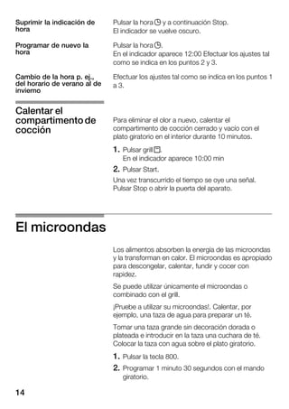 14
Pulsar la hora j y a continuación Stop.
El indicador se vuelve oscuro.
Pulsar la hora j.
En el indicador aparece 12:00 Efectuar los ajustes tal
como se indica en los puntos 2 y 3.
Efectuar los ajustes tal como se indica en los puntos 1
a 3.
Para eliminar el olor a nuevo, calentar el
compartimento de cocción cerrado y vacío con el
plato giratorio en el interior durante 10 minutos.
1. Pulsar grill x.
En el indicador aparece 10:00 min
2. Pulsar Start.
Una vez transcurrido el tiempo se oye una señal.
Pulsar Stop o abrir la puerta del aparato.
El microondas
Los alimentos absorben la energía de las microondas
y la transforman en calor. El microondas es apropiado
para descongelar, calentar, fundir y cocer con
rapidez.
Se puede utilizar únicamente el microondas o
combinado con el grill.
¡Pruebe a utilizar su microondas!. Calentar, por
ejemplo, una taza de agua para preparar un té.
Tomar una taza grande sin decoración dorada o
plateada e introducir en la taza una cuchara de té.
Colocar la taza con agua sobre el plato giratorio.
1. Pulsar la tecla 800.
2. Programar 1 minuto 30 segundos con el mando
giratorio.
Suprimir la indicación de
hora
Programar de nuevo la
hora
Cambio de la hora p. ej.,
del horario de verano al de
invierno
Calentar el
compartimentode
cocción
 