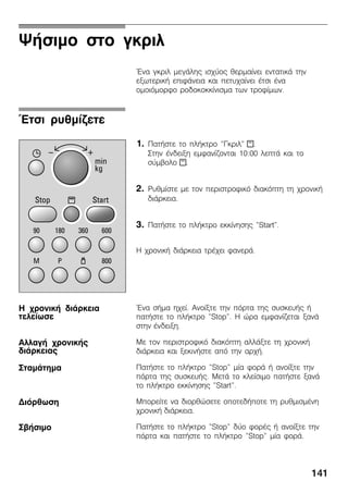 141
ØÞóéìï óôï ãêñéë
¸íá ãêñéë ìåãÜëçò éó÷ýïò èåñìáßíåé åíôáôéêÜ ôçí
åîùôåñéêÞ åðéöÜíåéá êáé ðåôõ÷áßíåé Ýôóé Ýíá
ïìïéüìïñöï ñïäïêïêêßíéóìá ôùí ôñïößìùí.
1. ÐáôÞóôå ôï ðëÞêôñï "Ãêñéë" x.
Óôçí Ýíäåéîç åìöáíßæïíôáé 10:00 ëåðôÜ êáé ôï
óýìâïëï x.
2. Ñõèìßóôå ìå ôïí ðåñéóôñïöéêü äéáêüðôç ôç ÷ñïíéêÞ
äéÜñêåéá.
3. ÐáôÞóôå ôï ðëÞêôñï åêêßíçóçò "Start".
Ç ÷ñïíéêÞ äéÜñêåéá ôñÝ÷åé öáíåñÜ.
¸íá óÞìá ç÷åß. Áíïßîôå ôçí ðüñôá ôçò óõóêåõÞò Þ
ðáôÞóôå ôï ðëÞêôñï "Stop". Ç þñá åìöáíßæåôáé îáíÜ
óôçí Ýíäåéîç.
Ìå ôïí ðåñéóôñïöéêü äéáêüðôç áëëÜîôå ôç ÷ñïíéêÞ
äéÜñêåéá êáé îåêéíÞóôå áðü ôçí áñ÷Þ.
ÐáôÞóôå ôï ðëÞêôñï "Stop" ìßá öïñÜ Þ áíïßîôå ôçí
ðüñôá ôçò óõóêåõÞò. ÌåôÜ ôï êëåßóéìï ðáôÞóôå îáíÜ
ôï ðëÞêôñï åêêßíçóçò "Start".
Ìðïñåßôå íá äéïñèþóåôå ïðïôåäÞðïôå ôç ñõèìéóìÝíç
÷ñïíéêÞ äéÜñêåéá.
ÐáôÞóôå ôï ðëÞêôñï "Stop" äýï öïñÝò Þ áíïßîôå ôçí
ðüñôá êáé ðáôÞóôå ôï ðëÞêôñï "Stop" ìßá öïñÜ.
¸ôóé ñõèìßæåôå
Ç ÷ñïíéêÞ äéÜñêåéá
ôåëåßùóå
ÁëëáãÞ ÷ñïíéêÞò
äéÜñêåéáò
ÓôáìÜôçìá
Äéüñèùóç
ÓâÞóéìï
 