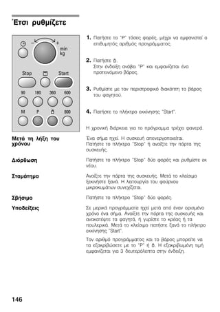 146
1. ÐáôÞóôå ôï "P" ôüóåò öïñÝò, ìÝ÷ñé íá åìöáíéóôåß ï
åðéèõìçôüò áñéèìüò ðñïãñÜììáôïò.
2. ÐáôÞóôå p.
Óôçí Ýíäåéîç áíÜâåé "P" êáé åìöáíßæåôáé Ýíá
ðñïôåéíüìåíï âÜñïò.
3. Ñõèìßóôå ìå ôïí ðåñéóôñïöéêü äéáêüðôç ôï âÜñïò
ôïõ öáãçôïý.
4. ÐáôÞóôå ôï ðëÞêôñï åêêßíçóçò "Start".
Ç ÷ñïíéêÞ äéÜñêåéá ãéá ôï ðñüãñáììá ôñÝ÷åé öáíåñÜ.
¸íá óÞìá ç÷åß. Ç óõóêåõÞ áðåíåñãïðïéåßôáé.
ÐáôÞóôå ôï ðëÞêôñï "Stop" Þ áíïßîôå ôçí ðüñôá ôçò
óõóêåõÞò.
ÐáôÞóôå ôï ðëÞêôñï "Stop" äýï öïñÝò êáé ñõèìßóôå åê
íÝïõ.
Áíïßîôå ôçí ðüñôá ôçò óõóêåõÞò. ÌåôÜ ôï êëåßóéìï
îåêéíÞóôå îáíÜ. Ç ëåéôïõñãßá ôïõ öïýñíïõ
ìéêñïêõìÜôùí óõíå÷ßæåôáé.
ÐáôÞóôå ôï ðëÞêôñï "Stop" äýï öïñÝò.
Óå ìåñéêÜ ðñïãñÜììáôá ç÷åß ìåôÜ áðü Ýíáí ïñéóìÝíï
÷ñüíï Ýíá óÞìá. Áíïßîôå ôçí ðüñôá ôçò óõóêåõÞò êáé
áíáêáôÝøôå ôá öáãçôÜ, Þ ãõñßóôå ôï êñÝáò Þ ôá
ðïõëåñéêÜ. ÌåôÜ ôï êëåßóéìï ðáôÞóôå îáíÜ ôï ðëÞêôñï
åêêßíçóçò "Start".
Ôïí áñéèìü ðñïãñÜììáôïò êáé ôï âÜñïò ìðïñåßôå íá
ôá åîáêñéâþóåôå ìå ôï "P" Þ p. Ç åîáêñéâùìÝíç ôéìÞ
åìöáíßæåôáé ãéá 3 äåõôåñüëåðôá óôçí Ýíäåéîç.
¸ôóé ñõèìßæåôå
ÌåôÜ ôç ëÞîç ôïõ
÷ñüíïõ
Äéüñèùóç
ÓôáìÜôçìá
ÓâÞóéìï
Õðïäåßîåéò
 