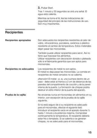 15
3. Pulsar Start.
Tras 1 minuto y 30 segundos se oirá una señal. El
agua está caliente.
Mientras se toma el té, lea las indicaciones de
seguridad del principio de las instrucciones de uso.
Son muy importantes.
Son adecuados los recipientes resistentes al calor de
vidrio, vitrocerámica, porcelana, cerámica o plástico
resistente al cambio de temperatura. Estos materiales
dejan pasar las microondas.
También puede utilizar recipientes para servir. Así no
tiene que trasvasar los alimentos.
Utilizar recipientes con decoración dorada o plateada
sólo si el fabricante garantiza que son aptos para
microondas.
Los recipientes de metal no son aptos.
El metal no deja pasar las microondas. La comida en
recipientes de metal cerrados no se calienta.
¡Atención! El metal Ć p. ej. una cuchara dentro de un
vaso Ć debe estar al menos a 2 cm de distancia de las
paredes del compartimento de cocción y de la pared
interna de la puerta. La formación de chispas podría
destruir el vidrio interior de la puerta del aparato.
No encienda nunca el microondas sin alimentos en su
interior, con excepción de la prueba de la vajilla
siguiente.
Si no está seguro de si su recipiente es adecuado
para el microondas, efectúe el siguiente test:
Introducir el recipiente vacío en el aparato durante ½
hasta 1 minuto a la potencia máxima. Comprobar
continuamente la temperatura. El recipiente debería
estar frío o templado. Si se calienta o se generan
chispas, no es adecuado para el microondas.
Recipientes
Recipientes apropiados
Recipientes no adecuados
Prueba de la vajilla:
 