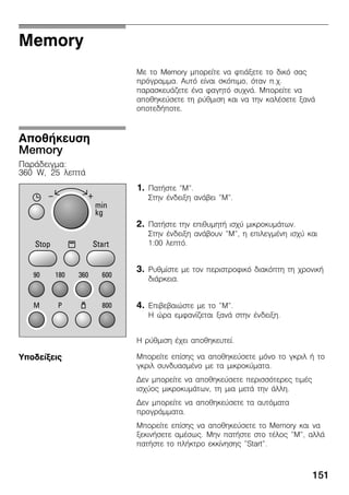 151
Memory
Ìå ôï Memory ìðïñåßôå íá öôéÜîåôå ôï äéêü óáò
ðñüãñáììá. Áõôü åßíáé óêüðéìï, üôáí ð.÷.
ðáñáóêåõÜæåôå Ýíá öáãçôü óõ÷íÜ. Ìðïñåßôå íá
áðïèçêåýóåôå ôç ñýèìéóç êáé íá ôçí êáëÝóåôå îáíÜ
ïðïôåäÞðïôå.
1. ÐáôÞóôå "M".
Óôçí Ýíäåéîç áíÜâåé "M".
2. ÐáôÞóôå ôçí åðéèõìçôÞ éó÷ý ìéêñïêõìÜôùí.
Óôçí Ýíäåéîç áíÜâïõí "M", ç åðéëåãìÝíç éó÷ý êáé
1:00 ëåðôü.
3. Ñõèìßóôå ìå ôïí ðåñéóôñïöéêü äéáêüðôç ôç ÷ñïíéêÞ
äéÜñêåéá.
4. Åðéâåâáéþóôå ìå ôï "M".
Ç þñá åìöáíßæåôáé îáíÜ óôçí Ýíäåéîç.
Ç ñýèìéóç Ý÷åé áðïèçêåõôåß.
Ìðïñåßôå åðßóçò íá áðïèçêåýóåôå ìüíï ôï ãêñéë Þ ôï
ãêñéë óõíäõáóìÝíï ìå ôá ìéêñïêýìáôá.
Äåí ìðïñåßôå íá áðïèçêåýóåôå ðåñéóóüôåñåò ôéìÝò
éó÷ýïò ìéêñïêõìÜôùí, ôç ìéá ìåôÜ ôçí Üëëç.
Äåí ìðïñåßôå íá áðïèçêåýóåôå ôá áõôüìáôá
ðñïãñÜììáôá.
Ìðïñåßôå åðßóçò íá áðïèçêåýóåôå ôï Memory êáé íá
îåêéíÞóåôå áìÝóùò. Ìçí ðáôÞóôå óôï ôÝëïò "M", áëëÜ
ðáôÞóôå ôï ðëÞêôñï åêêßíçóçò "Start".
ÁðïèÞêåõóç
Memory
ÐáñÜäåéãìá:
360 W, 25 ëåðôÜ
Õðïäåßîåéò
 