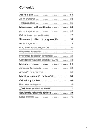 Contenido
3
Asado al grill 24. . . . . . . . . . . . . . . . . . . . . . . . . . . . . . .
Así se programa 24. . . . . . . . . . . . . . . . . . . . . . . . . . . . .
Tabla para el grill 25. . . . . . . . . . . . . . . . . . . . . . . . . . . . .
Microondas y grill combinados 26. . . . . . . . . . . . . . .
Así se programa 26. . . . . . . . . . . . . . . . . . . . . . . . . . . . .
Grill y microondas combinados 27. . . . . . . . . . . . . . . . .
Sistema automático de programación 28. . . . . . . .
Así se programa 29. . . . . . . . . . . . . . . . . . . . . . . . . . . . .
Programas de descongelación 30. . . . . . . . . . . . . . . . .
Programas de cocción 31. . . . . . . . . . . . . . . . . . . . . . . .
Programas de cocción combinados 32. . . . . . . . . . . . .
Comidas normalizadas según EN 60705 33. . . . . . . . .
Memoria 34. . . . . . . . . . . . . . . . . . . . . . . . . . . . . . . . . . .
Almacenar la memoria 34. . . . . . . . . . . . . . . . . . . . . . . .
Activación de la memoria 35. . . . . . . . . . . . . . . . . . . . . .
Modificar la duración de la señal 36. . . . . . . . . . . . .
Cuidados y limpieza 36. . . . . . . . . . . . . . . . . . . . . . . .
Productos de limpieza 36. . . . . . . . . . . . . . . . . . . . . . . .
¿Qué hacer en caso de avería? 37. . . . . . . . . . . . . . .
Servicio de Asistencia Técnica 39. . . . . . . . . . . . . . .
Datos técnicos 40. . . . . . . . . . . . . . . . . . . . . . . . . . . . . .
 