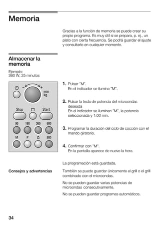 34
Memoria
Gracias a la función de memoria se puede crear su
propio programa. Es muy útil si se prepara, p. ej., un
plato con cierta frecuencia. Se podrá guardar el ajuste
y consultarlo en cualquier momento.
1. Pulsar "M".
En el indicador se ilumina "M".
2. Pulsar la tecla de potencia del microondas
deseada
En el indicador se iluminan "M", la potencia
seleccionada y 1:00 min.
3. Programar la duración del ciclo de cocción con el
mando giratorio.
4. Confirmar con "M".
En la pantalla aparece de nuevo la hora.
La programación está guardada.
También se puede guardar únicamente el grill o el grill
combinado con el microondas.
No se pueden guardar varias potencias de
microondas consecutivamente.
No se pueden guardar programas automáticos.
Almacenar la
memoria
Ejemplo:
360 W, 25 minutos
Consejos y advertencias
 