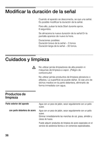 36
Modificar la duración de la señal
Cuando el aparato se desconecta, se oye una señal.
Es posible modificar la duración de la señal.
Para ello, pulsar la tecla Start durante aprox.
6 segundos.
Se almacena la nueva duración de la señal En la
pantalla aparece de nuevo la hora.
Duraciones posibles:
Duración breve de la señal - 3 tonos
Duración larga de la señal - 30 tonos.
Cuidados y limpieza
No utilizar jamás limpiadores de alta presión ni
máquinas de limpieza a vapor. ¡Peligro de
cortocircuito!
No utilizar jamás productos de limpieza abrasivos o
afilados. La superficie se puede dañar. Si cae uno de
dichos medios en la parte delantera, eliminarlo de
forma inmediata con agua.
Parte exterior del aparato
con parte delantera de acero
Agua con un poco de jabón, secar seguidamente con un paño
suave.
Agua con un poco de jabón, secar seguidamente con un paño
suave.
Eliminar inmediatamente las manchas de cal, grasa, almidón y
claras de huevo.
Puede adquirir productos de limpieza de acero especiales en el
servicio de asistencia técnica o en comercios especializados.
d
Productos de
limpieza
 