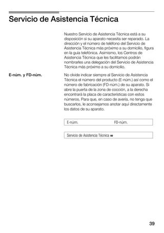 39
Servicio de Asistencia Técnica
Nuestro Servicio de Asistencia Técnica está a su
disposición si su aparato necesita ser reparado. La
dirección y el número de teléfono del Servicio de
Asistencia Técnica más próximo a su domicilio, figura
en la guía telefónica. Asimismo, los Centros de
Asistencia Técnica que les facilitamos podrán
nombrarles una delegación del Servicio de Asistencia
Técnica más próximo a su domicilio.
No olvide indicar siempre al Servicio de Asistencia
Técnica el número del producto (EĆnúm.) así como el
número de fabricación (FDĆnúm.) de su aparato. Si
abre la puerta de la zona de cocción, a la derecha
encontrará la placa de características con estos
números. Para que, en caso de avería, no tenga que
buscarlos, le aconsejamos anotar aquí directamente
los datos de su aparato.
EĆnúm. FDĆnúm.
Servicio de Asistencia Técnica %
EĆnúm. y FDĆnúm.
 