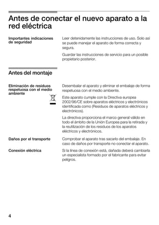 4
Antes de conectar el nuevo aparato a la
red eléctrica
Leer detenidamente las instrucciones de uso. Solo así
se puede manejar el aparato de forma correcta y
segura.
Guardar las instrucciones de servicio para un posible
propietario posterior.
Desembalar el aparato y eliminar el embalaje de forma
respetuosa con el medio ambiente.
Este aparato cumple con la Directiva europea
2002/96/CE sobre aparatos eléctricos y electrónicos
identificada como (Residuos de aparatos eléctricos y
electrónicos).
La directiva proporciona el marco general válido en
todo el ámbito de la Unión Europea para la retirada y
la reutilización de los residuos de los aparatos
eléctricos y electrónicos.
Comprobar el aparato tras sacarlo del embalaje. En
caso de daños por transporte no conectar el aparato.
Si la línea de conexión está, dañada deberá cambiarla
un especialista formado por el fabricante para evitar
peligros.
Importantes indicaciones
de seguridad
Antes del montaje
Eliminación de residuos
respetuosa con el medio
ambiente
ó
Daños por el transporte
Conexión eléctrica
 
