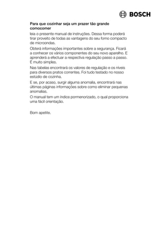Para que cozinhar seja um prazer tão grande
comocomer
leia o presente manual de instruções. Dessa forma poderá
tirar proveito de todas as vantagens do seu forno compacto
de microondas.
Obterá informações importantes sobre a segurança. Ficará
a conhecer os vários componentes do seu novo aparelho. E
aprenderá a efectuar a respectiva regulação passo a passo.
É muito simples.
Nas tabelas encontrará os valores de regulação e os níveis
para diversos pratos correntes. Foi tudo testado no nosso
estúdio de cozinha.
E se, por acaso, surgir alguma anomalia, encontrará nas
últimas páginas informações sobre como eliminar pequenas
anomalias.
O manual tem um índice pormenorizado, o qual proporciona
uma fácil orientação.
Bom apetite.
 
