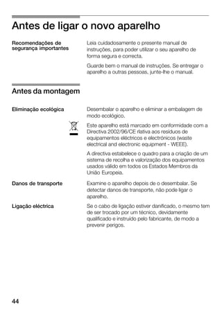 44
Antes de ligar o novo aparelho
Leia cuidadosamente o presente manual de
instruções, para poder utilizar o seu aparelho de
forma segura e correcta.
Guarde bem o manual de instruções. Se entregar o
aparelho a outras pessoas, junteĆlhe o manual.
Desembalar o aparelho e eliminar a embalagem de
modo ecológico.
Este aparelho está marcado em conformidade com a
Directiva 2002/96/CE rlativa aos resíduos de
equipamentos eléctricos e electrónicos (waste
electrical and electronic equipment Ć WEEE).
A directiva estabelece o quadro para a criação de um
sistema de recolha e valorização dos equipamentos
usados válido em todos os Estados Membros da
União Europeia.
Examine o aparelho depois de o desembalar. Se
detectar danos de transporte, não pode ligar o
aparelho.
Se o cabo de ligação estiver danificado, o mesmo tem
de ser trocado por um técnico, devidamente
qualificado e instruído pelo fabricante, de modo a
prevenir perigos.
Recomendações de
segurança importantes
Antes da montagem
Eliminação ecológica
ó
Danos de transporte
Ligação eléctrica
 