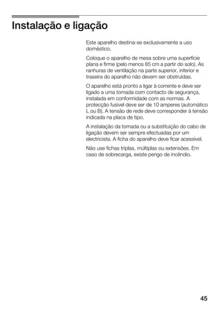 45
Instalação e ligação
Este aparelho destinaĆse exclusivamente a uso
doméstico.
Coloque o aparelho de mesa sobre uma superfície
plana e firme (pelo menos 85 cm a partir do solo). As
ranhuras de ventilação na parte superior, inferior e
traseira do aparelho não devem ser obstruídas.
O aparelho está pronto a ligar à corrente e deve ser
ligado a uma tomada com contacto de segurança,
instalada em conformidade com as normas. A
protecção fusível deve ser de 10 amperes (automático
L ou B). A tensão de rede deve corresponder à tensão
indicada na placa de tipo.
A instalação da tomada ou a substituição do cabo de
ligação devem ser sempre efectuadas por um
electricista. A ficha do aparelho deve ficar acessível.
Não use fichas triplas, múltiplas ou extensões. Em
caso de sobrecarga, existe perigo de incêndio.
 