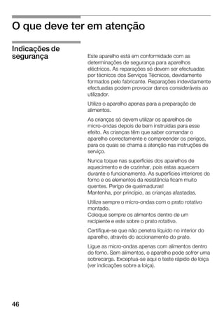 46
O que deve ter em atenção
Este aparelho está em conformidade com as
determinações de segurança para aparelhos
eléctricos. As reparações só devem ser efectuadas
por técnicos dos Serviços Técnicos, devidamente
formados pelo fabricante. Reparações indevidamente
efectuadas podem provocar danos consideráveis ao
utilizador.
Utilize o aparelho apenas para a preparação de
alimentos.
As crianças só devem utilizar os aparelhos de
microĆondas depois de bem instruídas para esse
efeito. As crianças têm que saber comandar o
aparelho correctamente e compreender os perigos,
para os quais se chama a atenção nas instruções de
serviço.
Nunca toque nas superfícies dos aparelhos de
aquecimento e de cozinhar, pois estas aquecem
durante o funcionamento. As superfícies interiores do
forno e os elementos da resistência ficam muito
quentes. Perigo de queimaduras!
Mantenha, por princípio, as crianças afastadas.
Utilize sempre o microĆondas com o prato rotativo
montado.
Coloque sempre os alimentos dentro de um
recipiente e este sobre o prato rotativo.
CertifiqueĆse que não penetra líquido no interior do
aparelho, através do accionamento do prato.
Ligue as microĆondas apenas com alimentos dentro
do forno. Sem alimentos, o aparelho pode sofrer uma
sobrecarga. ExceptuaĆse aqui o teste rápido de loiça
(ver indicações sobre a loiça).
Indicações de
segurança
 