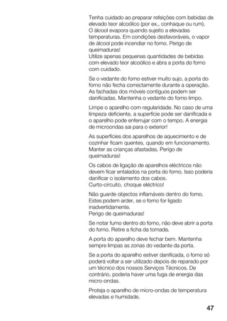 47
Tenha cuidado ao preparar refeições com bebidas de
elevado teor alcoólico (por ex., conhaque ou rum).
O álcool evapora quando sujeito a elevadas
temperaturas. Em condições desfavoráveis, o vapor
de álcool pode incendiar no forno. Perigo de
queimaduras!
Utilize apenas pequenas quantidades de bebidas
com elevado teor alcoólico e abra a porta do forno
com cuidado.
Se o vedante do forno estiver muito sujo, a porta do
forno não fecha correctamente durante a operação.
As fachadas dos móveis contíguos podem ser
danificadas. Mantenha o vedante do forno limpo.
Limpe o aparelho com regularidade. No caso de uma
limpeza deficiente, a superfície pode ser danificada e
o aparelho pode enferrujar com o tempo. A energia
de microondas sai para o exterior!
As superfícies dos aparelhos de aquecimento e de
cozinhar ficam quentes, quando em funcionamento.
Manter as crianças afastadas. Perigo de
queimaduras!
Os cabos de ligação de aparelhos eléctricos não
devem ficar entalados na porta do forno. Isso poderia
danificar o isolamento dos cabos.
CurtoĆcircuito, choque eléctrico!
Não guarde objectos inflamáveis dentro do forno.
Estes podem arder, se o forno for ligado
inadvertidamente.
Perigo de queimaduras!
Se notar fumo dentro do forno, não deve abrir a porta
do forno. Retire a ficha da tomada.
A porta do aparelho deve fechar bem. Mantenha
sempre limpas as zonas do vedante da porta.
Se a porta do aparelho estiver danificada, o forno só
poderá voltar a ser utilizado depois de reparado por
um técnico dos nossos Serviços Técnicos. De
contrário, poderia haver uma fuga de energia das
microĆondas.
Proteja o aparelho de microĆondas de temperatura
elevadas e humidade.
 