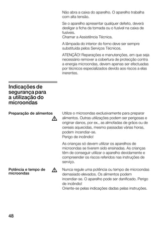 48
Não abra a caixa do aparelho. O aparelho trabalha
com alta tensão.
Se o aparelho apresentar qualquer defeito, deverá
desligar a ficha da tomada ou o fusível na caixa de
fusíveis.
Chamar a Assistência Técnica.
A lâmpada do interior do forno deve ser sempre
substituída pelos Serviços Técnicos.
ATENÇÃO! Reparações e manutenções, em que seja
necessário remover a cobertura de protecção contra
a energia microondas, devem apenas ser efectuadas
por técnicos especializados devido aos riscos a elas
inerentes.
Utilize o microondas exclusivamente para preparar
alimentos. Outras utilizações podem ser perigosas e
originar danos, por ex., as almofadas de grãos ou de
cereais aquecidas, mesmo passadas várias horas,
podem incendiarĆse.
Perigo de incêndio!
As crianças só devem utilizar os aparelhos de
microondas se tiverem sido ensinadas. As crianças
têm de conseguir utilizar o aparelho devidamente e
compreender os riscos referidos nas instruções de
serviço.
Nunca regule uma potência ou tempo de microondas
demasiado elevados. Os alimentos podem
incendiarĆse. O aparelho pode ser danificado. Perigo
de incêndio!
OrienteĆse pelas indicações dadas pelas instruções.
Indicações de
segurança para
a utilização do
microondas
Preparação de alimentos
d
Potência e tempo de
microondas
d
 