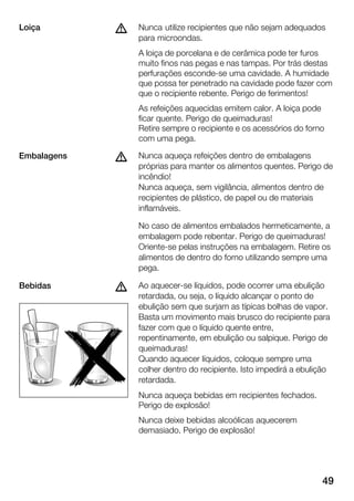 49
Nunca utilize recipientes que não sejam adequados
para microondas.
A loiça de porcelana e de cerâmica pode ter furos
muito finos nas pegas e nas tampas. Por trás destas
perfurações escondeĆse uma cavidade. A humidade
que possa ter penetrado na cavidade pode fazer com
que o recipiente rebente. Perigo de ferimentos!
As refeições aquecidas emitem calor. A loiça pode
ficar quente. Perigo de queimaduras!
Retire sempre o recipiente e os acessórios do forno
com uma pega.
Nunca aqueça refeições dentro de embalagens
próprias para manter os alimentos quentes. Perigo de
incêndio!
Nunca aqueça, sem vigilância, alimentos dentro de
recipientes de plástico, de papel ou de materiais
inflamáveis.
No caso de alimentos embalados hermeticamente, a
embalagem pode rebentar. Perigo de queimaduras!
OrienteĆse pelas instruções na embalagem. Retire os
alimentos de dentro do forno utilizando sempre uma
pega.
Ao aquecerĆse líquidos, pode ocorrer uma ebulição
retardada, ou seja, o líquido alcançar o ponto de
ebulição sem que surjam as típicas bolhas de vapor.
Basta um movimento mais brusco do recipiente para
fazer com que o líquido quente entre,
repentinamente, em ebulição ou salpique. Perigo de
queimaduras!
Quando aquecer líquidos, coloque sempre uma
colher dentro do recipiente. Isto impedirá a ebulição
retardada.
Nunca aqueça bebidas em recipientes fechados.
Perigo de explosão!
Nunca deixe bebidas alcoólicas aquecerem
demasiado. Perigo de explosão!
Loiça d
Embalagens d
Bebidas d
 