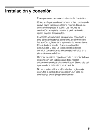 5
Instalación y conexión
Este aparato es de uso exclusivamente doméstico.
Coloque el aparato de sobremesa sobre una base de
apoyo plana y resistente (como mínimo, 85 cm de
altura con respecto al suelo). Las ranuras de
ventilación de la parte trasera, superior e inferior
deben quedar descubiertas.
El aparato se suministra listo para ser conectado y
sólo podrá conectarse a una toma de corriente de
instalación reglamentaria y provista de toma a tierra.
El fusible debe ser de 10 amperios (fusibles
automáticos L o B). La tensión de la red debe
coincidir con el valor de tensión que se indica en la
placa de características.
Cambiar de sitio la caja de enchufe o cambiar la línea
de conexión son trabajos que debe realizar
únicamente un electricista cualificado. El enchufe del
aparato debe estar siempre accesible.
No se pueden utilizar multienchufes, regletas de
enchufes o cables de prolongación. En caso de
sobrecarga existe peligro de incendio.
 