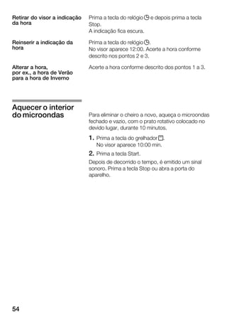 54
Prima a tecla do relógio j e depois prima a tecla
Stop.
A indicação fica escura.
Prima a tecla do relógio j.
No visor aparece 12:00. Acerte a hora conforme
descrito nos pontos 2 e 3.
Acerte a hora conforme descrito dos pontos 1 a 3.
Para eliminar o cheiro a novo, aqueça o microondas
fechado e vazio, com o prato rotativo colocado no
devido lugar, durante 10 minutos.
1. Prima a tecla do grelhador x.
No visor aparece 10:00 min.
2. Prima a tecla Start.
Depois de decorrido o tempo, é emitido um sinal
sonoro. Prima a tecla Stop ou abra a porta do
aparelho.
Retirar do visor a indicação
da hora
Reinserir a indicação da
hora
Alterar a hora,
por ex., a hora de Verão
para a hora de Inverno
Aquecer o interior
do microondas
 