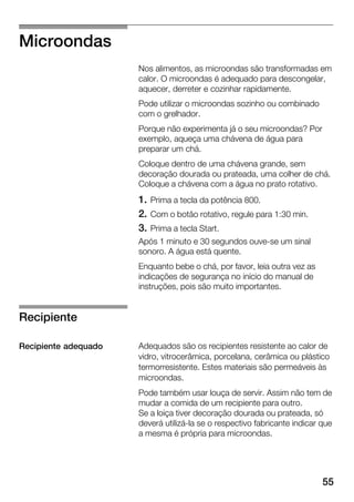 55
Microondas
Nos alimentos, as microondas são transformadas em
calor. O microondas é adequado para descongelar,
aquecer, derreter e cozinhar rapidamente.
Pode utilizar o microondas sozinho ou combinado
com o grelhador.
Porque não experimenta já o seu microondas? Por
exemplo, aqueça uma chávena de água para
preparar um chá.
Coloque dentro de uma chávena grande, sem
decoração dourada ou prateada, uma colher de chá.
Coloque a chávena com a água no prato rotativo.
1. Prima a tecla da potência 800.
2. Com o botão rotativo, regule para 1:30 min.
3. Prima a tecla Start.
Após 1 minuto e 30 segundos ouveĆse um sinal
sonoro. A água está quente.
Enquanto bebe o chá, por favor, leia outra vez as
indicações de segurança no início do manual de
instruções, pois são muito importantes.
Adequados são os recipientes resistente ao calor de
vidro, vitrocerâmica, porcelana, cerâmica ou plástico
termorresistente. Estes materiais são permeáveis às
microondas.
Pode também usar louça de servir. Assim não tem de
mudar a comida de um recipiente para outro.
Se a loiça tiver decoração dourada ou prateada, só
deverá utilizáĆla se o respectivo fabricante indicar que
a mesma é própria para microondas.
Recipiente
Recipiente adequado
 