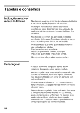 58
Tabelas e conselhos
Nas tabelas seguintes encontrará muitas possibilidades
e valores de regulação para as microĆondas.
Os tempos indicados nas tabelas são valores
orientativos. Estes dependem da loiça utilizada, da
qualidade, da temperatura e das características dos
alimentos.
Nas tabelas encontramĆse, por vezes, indicadas
amplitudes de tempos. Seleccione, primeiro, o tempo
menor e prolongueĆo, depois, se necessário.
Pode acontecer que tenha quantidades diferentes
das indicadas nas tabelas.
Para isso existe uma regra base:
Dobro da quantidade Ć dobro do tempo,
metade da quantidadeĆ metade do tempo.
Colocar sempre a loiça sobre o prato rotativo.
Coloque o alimento congelado dentro de um
recipiente destapado, sobre o prato rotativo.
Ao descongelar carne, aves ou peixe, escorre líquido.
Ao virar os alimentos, retire este líquido. OĂmesmo
não deve ser utilizado nem entrar em contacto com
outros alimentos.
Virar ou mexer os alimentos 1 ou 2 vezes durante o
tempo marcado. As peças maiores devem ser viradas
diversas vezes.
Depois de descongelado, deixe o alimento descansar
à temperatura ambiente durante 10 Ć 20 minutos,
para a temperatura se uniformizar. No caso de aves,
pode retirar então as miudezas. A carne pode
continuar a ser cozinhada mesmo que ainda tenha
uma pequena parte do centro congelada.
Indicações relativaĆ
mente às tabelas
Descongelar
 