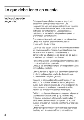 6
Lo que debe tener en cuenta
Este aparato cumple las normas de seguridad
específicas para aparatos eléctricos. Las
reparaciones sólo podrán ser realizadas por técnicos
del Servicio de Asistencia Técnica debidamente
instruidos por el fabricante. Las reparaciones
realizadas de forma indebida pueden suponer un
grave riesgo para el usuario.
El aparato está previsto sólo para el uso doméstico.
Utilice este aparato exclusivamente para la
preparación de alimentos.
Los niños sólo deben utilizar el microondas cuando se
les haya enseñado a hacerlo. Los niños tienen que
saber manejar el aparato correctamente y
comprender las situaciones de peligro de las que se
advierte en las instrucciones de uso.
Por norma general, utilice el aparato microondas sólo
con el plato giratorio insertado.
Coloque los alimentos siempre en una pieza de vajilla
sobre el plato giratorio.
Debe evitar que el líquido que se derrame penetre en
el interior del aparato a través del dispositivo de
accionamiento del plato giratorio.
Conecte el microondas sólo con alimentos en su
interior. De no haber alimentos dentro, el aparato
puede sufrir una sobrecarga. La única excepción de
esta norma sería una breve prueba de la vajilla
(véanse las indicaciones acerca de la vajilla).
Cuidado con las comidas que se preparen a base de
bebidas alcohólicas fuertes (p. ej., brandy, ron).
El alcohol se evapora a temperaturas elevadas. En
situaciones desfavorables los vapores de alcohol
pueden provocar un incendio en el horno. ¡Peligro de
quemaduras!
Utilizar sólo pequeñas dosis de bebidas alcohólicas
fuertes y abrir la puerta del horno con cuidado.
Indicaciones de
seguridad
 