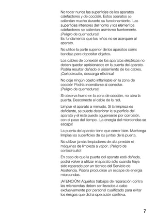 7
No tocar nunca las superficies de los aparatos
calefactores y de cocción. Estos aparatos se
calientan mucho durante su funcionamiento. Las
superficies interiores del horno y los elementos
calefactores se calientan asimismo fuertemente.
¡Peligro de quemaduras!
Es fundamental que los niños no se acerquen al
aparato.
No utilice la parte superior de los aparatos como
bandeja para depositar objetos.
Los cables de conexión de los aparatos eléctricos no
deben quedar aprisionados en la puerta del aparato.
Podría resultar dañado el aislamiento de los cables.
¡Cortocircuito, descarga eléctrica!
No deje ningún objeto inflamable en la zona de
cocción Podría incendiarse al conectar.
¡Peligro de quemaduras!
Si observa humo en la zona de cocción, no abra la
puerta. Desconecte el cable de la red.
Limpiar el aparato a menudo. Si la limpieza es
deficiente, se puede deteriorar la superficie del
aparato y el éste puede agujerearse por corrosión,
con el paso del tiempo. ¡La energía del microondas se
escapa!
La puerta del aparato tiene que cerrar bien. Mantenga
limpias las superficies de las juntas de la puerta.
No utilizar jamás limpiadores de alta presión ni
máquinas de limpieza a vapor. ¡Peligro de
cortocircuito!
En caso de que la puerta del aparato esté dañada,
podrá volver a utilizar el aparato sólo cuando haya
sido reparado por un técnico del Servicio de
Asistencia. Podría producirse un escape de energía
microondas.
¡ATENCIÓN! Aquellos trabajos de reparación contra
las microondas deben ser llevados a cabo
exclusivamente por personal cualificado para evitar
los riesgos que dicha operación conlleva.
 