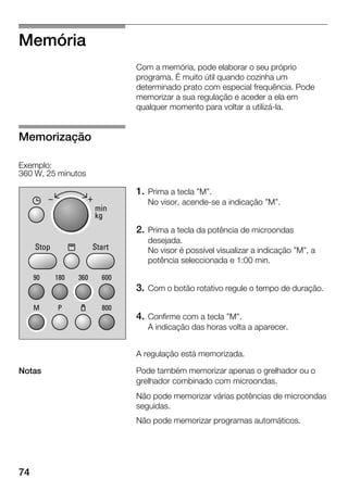 74
Memória
Com a memória, pode elaborar o seu próprio
programa. É muito útil quando cozinha um
determinado prato com especial frequência. Pode
memorizar a sua regulação e aceder a ela em
qualquer momento para voltar a utilizáĆla.
1. Prima a tecla "M".
No visor, acendeĆse a indicação "M".
2. Prima a tecla da potência de microondas
desejada.
No visor é possível visualizar a indicação "M", a
potência seleccionada e 1:00 min.
3. Com o botão rotativo regule o tempo de duração.
4. Confirme com a tecla "M".
A indicação das horas volta a aparecer.
A regulação está memorizada.
Pode também memorizar apenas o grelhador ou o
grelhador combinado com microondas.
Não pode memorizar várias potências de microondas
seguidas.
Não pode memorizar programas automáticos.
Memorização
Exemplo:
360 W, 25 minutos
Notas
 