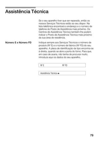 79
Assistência Técnica
Se o seu aparelho tiver que ser reparado, então os
nossos Serviços Técnicos estão ao seu dispor. Na
lista telefónica encontrará o endereço e o número de
telefone do Posto de Assistência mais próximo. Os
Centros de Assistência Técnica também lhe podem
indicar o Posto de Assistência Técnica mais próximo
da sua área de residência.
Indique sempre aos Serviços Técnicos o número de
produto (Nº E) e o número de fabrico (Nº FD) do seu
aparelho. A placa de identificação de tipo encontraĆse
à direita, quando se abre a porta do forno. Para que,
em caso de avaria, não tenha de procurar muito,
introduza aqui os dados do seu aparelho.
Nº E Nº FD
Assistência Técnica %
Número E e Número FD
 