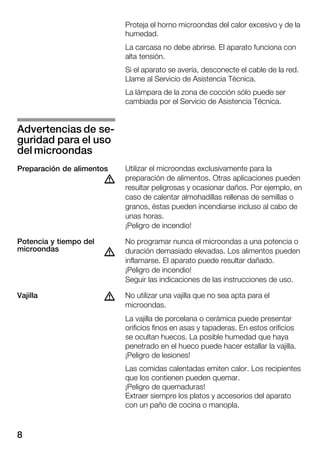 8
Proteja el horno microondas del calor excesivo y de la
humedad.
La carcasa no debe abrirse. El aparato funciona con
alta tensión.
Si el aparato se avería, desconecte el cable de la red.
Llame al Servicio de Asistencia Técnica.
La lámpara de la zona de cocción sólo puede ser
cambiada por el Servicio de Asistencia Técnica.
Utilizar el microondas exclusivamente para la
preparación de alimentos. Otras aplicaciones pueden
resultar peligrosas y ocasionar daños. Por ejemplo, en
caso de calentar almohadillas rellenas de semillas o
granos, éstas pueden incendiarse incluso al cabo de
unas horas.
¡Peligro de incendio!
No programar nunca el microondas a una potencia o
duración demasiado elevadas. Los alimentos pueden
inflamarse. El aparato puede resultar dañado.
¡Peligro de incendio!
Seguir las indicaciones de las instrucciones de uso.
No utilizar una vajilla que no sea apta para el
microondas.
La vajilla de porcelana o cerámica puede presentar
orificios finos en asas y tapaderas. En estos orificios
se ocultan huecos. La posible humedad que haya
penetrado en el hueco puede hacer estallar la vajilla.
¡Peligro de lesiones!
Las comidas calentadas emiten calor. Los recipientes
que los contienen pueden quemar.
¡Peligro de quemaduras!
Extraer siempre los platos y accesorios del aparato
con un paño de cocina o manopla.
Advertencias de seĆ
guridad para el uso
del microondas
Preparación de alimentos
d
Potencia y tiempo del
microondas
d
dVajilla
 