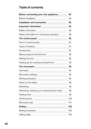 Table of contents
82
Before connecting your new appliance 84. . . . . . . .
Before installation 84. . . . . . . . . . . . . . . . . . . . . . . . . . . .
Installation and connection 85. . . . . . . . . . . . . . . . . .
Important information 85. . . . . . . . . . . . . . . . . . . . . . .
Safety information 85. . . . . . . . . . . . . . . . . . . . . . . . . . . .
Safety information for microwave operation 88. . . . . . .
The control panel 90. . . . . . . . . . . . . . . . . . . . . . . . . . .
PushĆin control knobs 91. . . . . . . . . . . . . . . . . . . . . . . .
Types of heating 91. . . . . . . . . . . . . . . . . . . . . . . . . . . . .
Accessories 91. . . . . . . . . . . . . . . . . . . . . . . . . . . . . . . . .
Before using for the first time 92. . . . . . . . . . . . . . . . . . .
Setting the time 92. . . . . . . . . . . . . . . . . . . . . . . . . . . . . .
Heating up the cooking compartment 93. . . . . . . . . . .
The microwave 93. . . . . . . . . . . . . . . . . . . . . . . . . . . . .
Ovenware 94. . . . . . . . . . . . . . . . . . . . . . . . . . . . . . . . . .
Microwave settings 95. . . . . . . . . . . . . . . . . . . . . . . . . . .
Setting procedure 95. . . . . . . . . . . . . . . . . . . . . . . . . . . .
Notes on the tables 96. . . . . . . . . . . . . . . . . . . . . . . . . .
Defrosting 96. . . . . . . . . . . . . . . . . . . . . . . . . . . . . . . . . .
Defrosting, heating up or cooking frozen foods 98. . . .
Heating food 99. . . . . . . . . . . . . . . . . . . . . . . . . . . . . . . .
Cooking food 100. . . . . . . . . . . . . . . . . . . . . . . . . . . . . . . .
Microwave tips 101. . . . . . . . . . . . . . . . . . . . . . . . . . . . . .
Grilling 102. . . . . . . . . . . . . . . . . . . . . . . . . . . . . . . . . . . . .
Setting procedure 102. . . . . . . . . . . . . . . . . . . . . . . . . . . .
Grilling table 103. . . . . . . . . . . . . . . . . . . . . . . . . . . . . . . . .
 