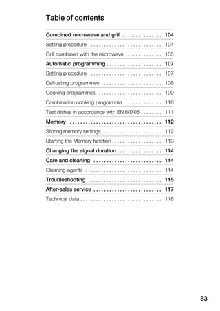 Table of contents
83
Combined microwave and grill 104. . . . . . . . . . . . . . .
Setting procedure 104. . . . . . . . . . . . . . . . . . . . . . . . . . . .
Grill combined with the microwave 105. . . . . . . . . . . . . .
Automatic programming 107. . . . . . . . . . . . . . . . . . . . .
Setting procedure 107. . . . . . . . . . . . . . . . . . . . . . . . . . . .
Defrosting programmes 108. . . . . . . . . . . . . . . . . . . . . . .
Cooking programmes 109. . . . . . . . . . . . . . . . . . . . . . . .
Combination cooking programme 110. . . . . . . . . . . . . .
Test dishes in accordance with EN 60705 111. . . . . . . .
Memory 112. . . . . . . . . . . . . . . . . . . . . . . . . . . . . . . . . . .
Storing memory settings 112. . . . . . . . . . . . . . . . . . . . . .
Starting the Memory function 113. . . . . . . . . . . . . . . . . .
Changing the signal duration 114. . . . . . . . . . . . . . . . .
Care and cleaning 114. . . . . . . . . . . . . . . . . . . . . . . . . .
Cleaning agents 114. . . . . . . . . . . . . . . . . . . . . . . . . . . . .
Troubleshooting 115. . . . . . . . . . . . . . . . . . . . . . . . . . . .
AfterĆsales service 117. . . . . . . . . . . . . . . . . . . . . . . . . .
Technical data 118. . . . . . . . . . . . . . . . . . . . . . . . . . . . . . .
 