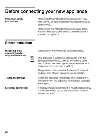 84
Before connecting your new appliance
Please read this instruction manual carefully. Only
then will you be able to operate your appliance safely
and correctly.
Please keep the instruction manual in a safe place.
Pass on the instruction manual to the new owner if
you sell the appliance.
Unpack oven and remove all packing material.
This appliance is labelled in accordance with the
European Directive 2002/96/EC concerning used
electrical and electronic appliances (waste electrical
and electronic equipment - WEEE).
The guideline determines the framework for the return
and recycling of used appliances as applicable.
Check the appliance for damage after unpacking it.
Do not connect the appliance if it has been damaged
in transport.
If the power cable is damaged, it must be replaced by
a specialist trained by the manufacturer in order to
prevent hazards.
Important safety
precautions
Before installation
Disposing in an
environmentallyĆ
responsible manner
ó
Transport damage
Electrical connection
 