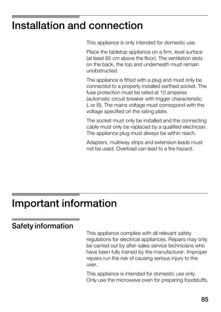 85
Installation and connection
This appliance is only intended for domestic use.
Place the tabletop appliance on a firm, level surface
(at least 85 cm above the floor). The ventilation slots
on the back, the top and underneath must remain
unobstructed.
The appliance is fitted with a plug and must only be
connected to a properly installed earthed socket. The
fuse protection must be rated at 10 amperes
(automatic circuit breaker with trigger characteristic
L or B). The mains voltage must correspond with the
voltage specified on the rating plate.
The socket must only be installed and the connecting
cable must only be replaced by a qualified electrician.
The appliance plug must always be within reach.
Adapters, multiway strips and extension leads must
not be used. Overload can lead to a fire hazard.
Important information
This appliance complies with all relevant safety
regulations for electrical appliances. Repairs may only
be carried out by afterĆsales service technicians who
have been fully trained by the manufacturer. Improper
repairs run the risk of causing serious injury to the
user.
This appliance is intended for domestic use only.
Only use the microwave oven for preparing foodstuffs.
Safety information
 