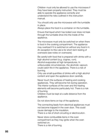 86
Children must only be allowed to use the microwave if
they have been properly instructed. They must be
able to operate the appliance correctly and
understand the risks outlined in this instruction
manual.
You should only use the microwave with the turntable
in place.
Always place the food in a container on the turntable.
Ensure that liquid which has boiled over does not leak
through the turntable drive into the inside of the
appliance.
The microwave must only be switched on when there
is food in the cooking compartment. The appliance
may overload if it is switched on without any food in it.
An exception to this rule is for shortĆterm testing of
ovenware (see notes on ovenware).
Be careful with food that is prepared with drinks with a
high alcohol content (e.g. cognac, rum).
Alcohol evaporates at high temperatures. In
unfavourable circumstances, the alcoholic vapours
could catch fire in the appliance. There is a risk of
burning.
Only use small quantities of drinks with a high alcohol
content and open the appliance door carefully.
Never touch the surfaces of heating and cooking
appliances. They will become hot during operation.
The interior surfaces of the oven and the heating
elements will become particularly hot. There is a risk
of burning.
Children must be kept at a safe distance from the
appliance.
Do not store items on top of the appliance.
The connecting leads from electrical appliances must
not become trapped in the oven door. This could
cause damage to the insulation.
There is a risk of shortĆcircuiting or electrocution.
Never store combustible items in the oven
compartment as they may ignite when the oven
switched on.
There is a risk of burning.
 