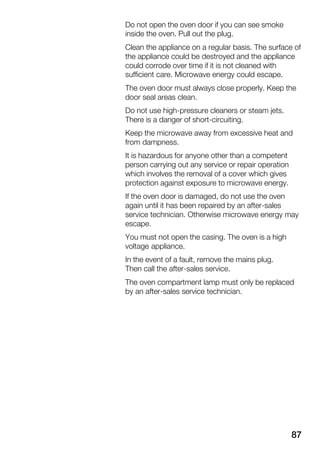 87
Do not open the oven door if you can see smoke
inside the oven. Pull out the plug.
Clean the appliance on a regular basis. The surface of
the appliance could be destroyed and the appliance
could corrode over time if it is not cleaned with
sufficient care. Microwave energy could escape.
The oven door must always close properly. Keep the
door seal areas clean.
Do not use highĆpressure cleaners or steam jets.
There is a danger of shortĆcircuiting.
Keep the microwave away from excessive heat and
from dampness.
It is hazardous for anyone other than a competent
person carrying out any service or repair operation
which involves the removal of a cover which gives
protection against exposure to microwave energy.
If the oven door is damaged, do not use the oven
again until it has been repaired by an afterĆsales
service technician. Otherwise microwave energy may
escape.
You must not open the casing. The oven is a high
voltage appliance.
In the event of a fault, remove the mains plug.
Then call the afterĆsales service.
The oven compartment lamp must only be replaced
by an afterĆsales service technician.
 