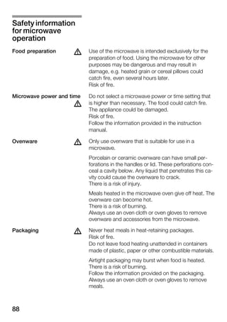 88
Use of the microwave is intended exclusively for the
preparation of food. Using the microwave for other
purposes may be dangerous and may result in
damage, e.g. heated grain or cereal pillows could
catch fire, even several hours later.
Risk of fire.
Do not select a microwave power or time setting that
is higher than necessary. The food could catch fire.
The appliance could be damaged.
Risk of fire.
Follow the information provided in the instruction
manual.
Only use ovenware that is suitable for use in a
microwave.
Porcelain or ceramic ovenware can have small perĆ
forations in the handles or lid. These perforations conĆ
ceal a cavity below. Any liquid that penetrates this caĆ
vity could cause the ovenware to crack.
There is a risk of injury.
Meals heated in the microwave oven give off heat. The
ovenware can become hot.
There is a risk of burning.
Always use an oven cloth or oven gloves to remove
ovenware and accessories from the microwave.
Never heat meals in heatĆretaining packages.
Risk of fire.
Do not leave food heating unattended in containers
made of plastic, paper or other combustible materials.
Airtight packaging may burst when food is heated.
There is a risk of burning.
Follow the information provided on the packaging.
Always use an oven cloth or oven gloves to remove
meals.
Safety information
for microwave
operation
Food preparation d
Microwave power and time
d
dOvenware
dPackaging
 