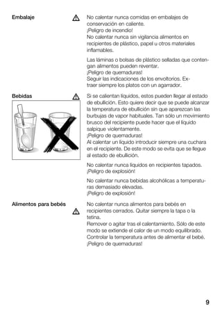 9
No calentar nunca comidas en embalajes de
conservación en caliente.
¡Peligro de incendio!
No calentar nunca sin vigilancia alimentos en
recipientes de plástico, papel u otros materiales
inflamables.
Las láminas o bolsas de plástico selladas que contenĆ
gan alimentos pueden reventar.
¡Peligro de quemaduras!
Seguir las indicaciones de los envoltorios. ExĆ
traer siempre los platos con un agarrador.
Si se calientan líquidos, estos pueden llegar al estado
de ebullición. Esto quiere decir que se puede alcanzar
la temperatura de ebullición sin que aparezcan las
burbujas de vapor habituales. Tan sólo un movimiento
brusco del recipiente puede hacer que el líquido
salpique violentamente.
¡Peligro de quemaduras!
Al calentar un líquido introducir siempre una cuchara
en el recipiente. De este modo se evita que se llegue
al estado de ebullición.
No calentar nunca líquidos en recipientes tapados.
¡Peligro de explosión!
No calentar nunca bebidas alcohólicas a temperatuĆ
ras demasiado elevadas.
¡Peligro de explosión!
No calentar nunca alimentos para bebés en
recipientes cerrados. Quitar siempre la tapa o la
tetina.
Remover o agitar tras el calentamiento. Sólo de este
modo se extiende el calor de un modo equilibrado.
Controlar la temperatura antes de alimentar el bebé.
¡Peligro de quemaduras!
dEmbalaje
dBebidas
Alimentos para bebés
d
 