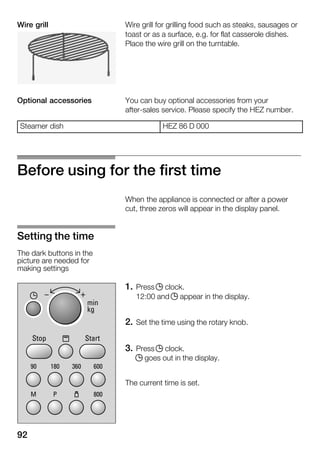 92
Wire grill for grilling food such as steaks, sausages or
toast or as a surface, e.g. for flat casserole dishes.
Place the wire grill on the turntable.
You can buy optional accessories from your
afterĆsales service. Please specify the HEZ number.
Steamer dish HEZ 86 D 000
Before using for the first time
When the appliance is connected or after a power
cut, three zeros will appear in the display panel.
1. Press j clock.
12:00 and j appear in the display.
2. Set the time using the rotary knob.
3. Press j clock.
j goes out in the display.
The current time is set.
Wire grill
Optional accessories
Setting the time
The dark buttons in the
picture are needed for
making settings
 