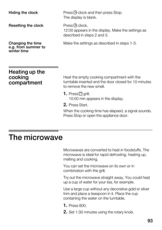 93
Press j clock and then press Stop.
The display is blank.
Press j clock.
12:00 appears in the display. Make the settings as
described in steps 2 and 3.
Make the settings as described in steps 1Ć3.
Heat the empty cooking compartment with the
turntable inserted and the door closed for 10 minutes
to remove the new smell.
1. Press x grill.
10:00 min appears in the display.
2. Press Start.
When the cooking time has elapsed, a signal sounds.
Press Stop or open the appliance door.
The microwave
Microwaves are converted to heat in foodstuffs. The
microwave is ideal for rapid defrosting, heating up,
melting and cooking.
You can set the microwave on its own or in
combination with the grill.
Try out the microwave straight away. You could heat
up a cup of water for your tea, for example.
Use a large cup without any decorative gold or silver
trim and place a teaspoon in it. Place the cup
containing the water on the turntable.
1. Press 800.
2. Set 1:30 minutes using the rotary knob.
Hiding the clock
Resetting the clock
Changing the time
e.g. from summer to
winter time
Heating up the
cooking
compartment
 