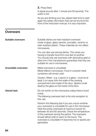 94
3. Press Start.
A signal sounds after 1 minute and 30 seconds. The
water is hot.
As you are drinking your tea, please take time to read
again the safety information that can be found at the
front of the instruction manual. It is very important.
Suitable dishes are heatĆresistant ovenware
made of glass, glass ceramic, porcelain, ceramic or
heatĆresistant plastic. These materials do not reflect
microwaves.
You can also use serving dishes. This saves you
having to transfer food from one dish to another.
You should only use ovenware with decorative gold or
silver trim if the manufacturer guarantees that they are
suitable for use in microwaves.
Metal ovenware is unsuitable.
Metal reflects microwaves. Food in covered metal
containers will remain cold.
Caution. Metal Ć e.g. a spoon in a glass Ć must be at
least 2 cm away from the walls of the cooking
compartment and inside of the door. Sparks could
destroy the glass on the inside of the door.
Do not switch on the microwave unless there is food
inside.
The following ovenware test is the only exception to
this rule.
Perform the following test if you are unsure whether
your ovenware is unsuitable for use in the microwave:
Heat the empty ovenware at maximum power for
between 30 and 60 seconds. Check the temperature
of the ovenware during this period. The ovenware
should still be cold or warm to the touch. The
ovenware is unsuitable if it becomes hot or sparks are
generated.
Ovenware
Suitable ovenware
Unsuitable ovenware
Utensil test:
 