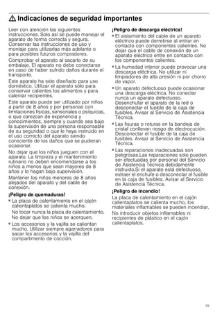 15
: Indicaciones de seguridad importantes
Leer con atención las siguientes
instrucciones. Solo así se puede manejar el
aparato de forma correcta y segura.
Conservar las instrucciones de uso y
montaje para utilizarlas más adelante o
para posibles futuros compradores.
Comprobar el aparato al sacarlo de su
embalaje. El aparato no debe conectarse
en caso de haber sufrido daños durante el
transporte.
Este aparato ha sido diseñado para uso
doméstico. Utilizar el aparato sólo para
conservar calientes los alimentos y para
calentar recipientes.
Este aparato puede ser utilizado por niños
a partir de 8 años y por personas con
limitaciones físicas, sensoriales o psíquicas,
o que carezcan de experiencia y
conocimientos, siempre y cuando sea bajo
la supervisión de una persona responsable
de su seguridad o que le haya instruido en
el uso correcto del aparato siendo
consciente de los daños que se pudieran
ocasionar.
No dejar que los niños jueguen con el
aparato. La limpieza y el mantenimiento
rutinario no deben encomendarse a los
niños a menos que sean mayores de 8
años y lo hagan bajo supervisión.
Mantener los niños menores de 8 años
alejados del aparato y del cable de
conexión.
¡Peligro de quemaduras!
■ La placa de calentamiento en el cajón
calientaplatos se calienta mucho.
No tocar nunca la placa de calentamiento.
No dejar que los niños se acerquen.
¡Peligro de quemaduras!
■ Los accesorios y la vajilla se calientan
mucho. Utilizar siempre agarradores para
sacar los accesorios y la vajilla del
compartimento de cocción.
¡Peligro de descarga eléctrica!
■ El aislamiento del cable de un aparato
eléctrico puede derretirse al entrar en
contacto con componentes calientes. No
dejar que el cable de conexión de un
aparato eléctrico entre en contacto con
los componentes calientes.
¡Peligro de descarga eléctrica!
■ La humedad interior puede provocar una
descarga eléctrica. No utilizar ni
limpiadores de alta presión ni por chorro
de vapor.
¡Peligro de descarga eléctrica!
■ Un aparato defectuoso puede ocasionar
una descarga eléctrica. No conectar
nunca un aparato defectuoso.
Desenchufar el aparato de la red o
desconectar el fusible de la caja de
fusibles. Avisar al Servicio de Asistencia
Técnica.
¡Peligro de descarga eléctrica!
■ Las fisuras o roturas en la bandeja de
cristal conllevan riesgo de electrocución.
Desconectar el fusible de la caja de
fusibles. Avisar al Servicio de Asistencia
Técnica.
¡Peligro de descarga eléctrica!
■ Las reparaciones inadecuadas son
peligrosas.Las reparaciones solo pueden
ser efectuadas por personal del Servicio
de Asistencia Técnica debidamente
instruido.Si el aparato está defectuoso,
extraer el enchufe o desconectar el fusible
en la caja de fusibles. Avisar al Servicio
de Asistencia Técnica.
¡Peligro de incendio!
La placa de calentamiento en el cajón
calientaplatos se calienta mucho, los
materiales inflamables se pueden incendiar.
No introducir objetos inflamables ni
recipientes de plástico en el cajón
calientaplatos.
 
