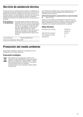 19
Servicio de asistencia técnica
Nuestro servicio de asistencia técnica está a su disposición si
su aparato necesita ser reparado. La dirección y el número de
teléfono del servicio de asistencia técnica más próximo a su
domicilio figura en la guía telefónica. Asimismo, los centros de
asistencia técnica que les facilitamos podrán indicarles la
delegación del servicio de asistencia técnica más próxima a su
domicilio.
Las señas de las delegaciones internacionales figuran en la
lista adjunta de centros y delegaciones del Servicio de
Asistencia Técnica Oficial.
Solicitud de reparación y asesoramiento en caso de averías
Confíe en la competencia del fabricante. De esa forma se
asegura de que la reparación se lleva a cabo por personal
técnico debidamente instruido, equipado con las piezas
originales y de repuesto necesarias para su aparato.
Datos técnicos
Protección del medio ambiente
Desembalar el aparato y desechar el embalaje de forma
respetuosa con el medio ambiente.
Evacuación ecológica
Nº de producto y
nº de fabricación
No olvide indicar siempre al servicio de
asistencia técnica el número del producto
(E-Nr.) así como el número de fabricación
(FD-Nr.) de su aparato. Si abre la puerta
del cajón calientaplatos, encontrará la
placa de características con estos
números. Para que, en caso de avería, no
tenga que buscarlos, le aconsejamos
anotar aquí directamente los datos de su
aparato.
Nº de producto Fecha de fabricación
Servicio de Asistencia Técnica O
E 902 351 352
Suministro de corriente: 220-240 V
50/60 Hz
Valor total de conexión: 810 W
Homologado por VDE: si
Etiqueta CE: si
Este aparato se ha construido conforme a la
directiva europea 2002/96/CE acerca de aparato
eléctricos y electrónicos usados (WEEE – waste
electrical and electronic equipment). La Directiva
marca el ámbito para una retirada y
aprovechamiento de los aparatos usados válidos
en toda la UE.
 