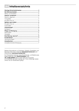 2
Ø Inhaltsverzeichnis[de]Gebrauchsanleitung
Wichtige Sicherheitshinweise .................................................. 3
Die Wärmeschublade................................................................. 4
Öffnen und Schließen.........................................................................4
Geschirr vorwärmen.................................................................. 4
Geschirr allgemein..............................................................................4
Trinkgefäße ..........................................................................................4
So gehen Sie vor ................................................................................4
Speisen warm halten................................................................. 5
So gehen Sie vor ................................................................................5
Ausschalten .........................................................................................5
Anwendungen ............................................................................ 5
Sanftgaren............................................................................................5
Pflege und Reinigung................................................................ 6
Gerät außen .........................................................................................6
Heizplatte..............................................................................................6
Eine Störung, was tun?............................................................. 6
Kundendienst............................................................................. 7
Technische Daten...............................................................................7
Umweltschutz............................................................................. 7
Umweltschonende Entsorgung........................................................7
Produktinfo
Weitere Informationen zu Produkten, Zubehör, Ersatzteilen und
Services finden Sie im Internet: www.bosch-home.com und
Online-Shop: www.bosch-eshop.com
Für Produktinformationen sowie Anwendungs- und Bedienungs-
fragen berät Sie unser Bosch-Infoteam unter
Tel.: 01805 304050 (Mo-Fr: 8.00-18.00 Uhr erreichbar,
0,14 EUR/Min aus dem Festnetz der T-Com, Mobil ggf. abwei-
chend. Nur für Deutschland gültig.)
 