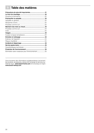 20
Þ Table des matières[fr]Moded’emploi
Précautions de sécurité importantes..................................... 21
Le tiroir de chauffage .............................................................. 22
Ouverture et fermeture.................................................................... 22
Préchauffer la vaisselle........................................................... 22
Vaisselle en général........................................................................ 22
Récipients à boire............................................................................ 22
Procédez comme suit ..................................................................... 22
Maintenir des mets au chaud.................................................. 23
Procédez comme suit ..................................................................... 23
Arrêt.................................................................................................... 23
Usages...................................................................................... 23
Cuisson à basse température....................................................... 23
Entretien et nettoyage ............................................................. 24
Extérieur de l'appareil ..................................................................... 24
Plaque chauffante ........................................................................... 24
Incidents et dépannage........................................................... 24
Service après-vente................................................................. 25
Caractéristiques techniques .......................................................... 25
Protection de l'environnement ............................................... 25
Élimination sans nuisances pour l'environnement .................... 25
Produktinfo
Vous trouverez des informations supplementaires concernant
les produits, accessoires, pièces de rechange et services sur
Internet sous : www.bosch-home.com et la boutique en ligne :
www.bosch-eshop.com
 