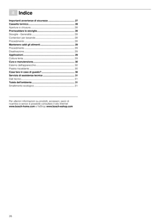 26
â Indice[it]Istruzioniperl’uso
Importanti avvertenze di sicurezza ........................................ 27
Cassetto termico...................................................................... 28
Apertura e chiusura......................................................................... 28
Preriscaldare le stoviglie......................................................... 28
Stoviglie - Generalità ....................................................................... 28
Contenitori per bevande................................................................. 28
Procedimento ................................................................................... 28
Mantenere caldi gli alimenti.................................................... 29
Procedimento ................................................................................... 29
Disattivazione.................................................................................... 29
Applicazioni.............................................................................. 29
Cottura lenta ..................................................................................... 29
Cura e manutenzione............................................................... 30
Esterno dell'apparecchio................................................................ 30
Piastra riscaldante ........................................................................... 30
Cosa fare in caso di guasto?.................................................. 30
Servizio di assistenza tecnica ................................................ 31
Dati tecnici......................................................................................... 31
Tutela dell'ambiente................................................................. 31
Smaltimento ecologico ................................................................... 31
Produktinfo
Per ulteriori informazioni su prodotti, accessori, pezzi di
ricambio e servizi è possibile consultare il sito Internet
www.bosch-home.com e l'eShop www.bosch-eshop.com
 