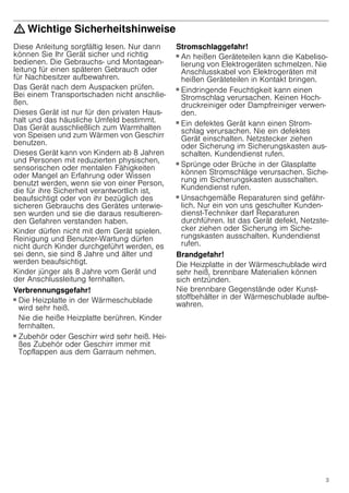 3
: Wichtige Sicherheitshinweise
Diese Anleitung sorgfältig lesen. Nur dann
können Sie Ihr Gerät sicher und richtig
bedienen. Die Gebrauchs- und Montagean-
leitung für einen späteren Gebrauch oder
für Nachbesitzer aufbewahren.
Das Gerät nach dem Auspacken prüfen.
Bei einem Transportschaden nicht anschlie-
ßen.
Dieses Gerät ist nur für den privaten Haus-
halt und das häusliche Umfeld bestimmt.
Das Gerät ausschließlich zum Warmhalten
von Speisen und zum Wärmen von Geschirr
benutzen.
Dieses Gerät kann von Kindern ab 8 Jahren
und Personen mit reduzierten physischen,
sensorischen oder mentalen Fähigkeiten
oder Mangel an Erfahrung oder Wissen
benutzt werden, wenn sie von einer Person,
die für ihre Sicherheit verantwortlich ist,
beaufsichtigt oder von ihr bezüglich des
sicheren Gebrauchs des Gerätes unterwie-
sen wurden und sie die daraus resultieren-
den Gefahren verstanden haben.
Kinder dürfen nicht mit dem Gerät spielen.
Reinigung und Benutzer-Wartung dürfen
nicht durch Kinder durchgeführt werden, es
sei denn, sie sind 8 Jahre und älter und
werden beaufsichtigt.
Kinder jünger als 8 Jahre vom Gerät und
der Anschlussleitung fernhalten.
Verbrennungsgefahr!
■ Die Heizplatte in der Wärmeschublade
wird sehr heiß.
Nie die heiße Heizplatte berühren. Kinder
fernhalten.
Verbrennungsgefahr!
■ Zubehör oder Geschirr wird sehr heiß. Hei-
ßes Zubehör oder Geschirr immer mit
Topflappen aus dem Garraum nehmen.
Stromschlaggefahr!
■ An heißen Geräteteilen kann die Kabeliso-
lierung von Elektrogeräten schmelzen. Nie
Anschlusskabel von Elektrogeräten mit
heißen Geräteteilen in Kontakt bringen.
Stromschlaggefahr!
■ Eindringende Feuchtigkeit kann einen
Stromschlag verursachen. Keinen Hoch-
druckreiniger oder Dampfreiniger verwen-
den.
Stromschlaggefahr!
■ Ein defektes Gerät kann einen Strom-
schlag verursachen. Nie ein defektes
Gerät einschalten. Netzstecker ziehen
oder Sicherung im Sicherungskasten aus-
schalten. Kundendienst rufen.
Stromschlaggefahr!
■ Sprünge oder Brüche in der Glasplatte
können Stromschläge verursachen. Siche-
rung im Sicherungskasten ausschalten.
Kundendienst rufen.
Stromschlaggefahr!
■ Unsachgemäße Reparaturen sind gefähr-
lich. Nur ein von uns geschulter Kunden-
dienst-Techniker darf Reparaturen
durchführen. Ist das Gerät defekt, Netzste-
cker ziehen oder Sicherung im Siche-
rungskasten ausschalten. Kundendienst
rufen.
Brandgefahr!
Die Heizplatte in der Wärmeschublade wird
sehr heiß, brennbare Materialien können
sich entzünden.
Nie brennbare Gegenstände oder Kunst-
stoffbehälter in der Wärmeschublade aufbe-
wahren.
 