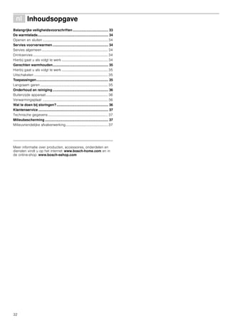 32
é Inhoudsopgave[nl]Gebruiksaanwijzing
Belangrijke veiligheidsvoorschriften..................................... 33
De warmtelade.......................................................................... 34
Openen en sluiten ........................................................................... 34
Servies voorverwarmen .......................................................... 34
Servies algemeen ............................................................................ 34
Drinkservies ...................................................................................... 34
Hierbij gaat u als volgt te werk ..................................................... 34
Gerechten warmhouden.......................................................... 35
Hierbij gaat u als volgt te werk ..................................................... 35
Uitschakelen ..................................................................................... 35
Toepassingen........................................................................... 35
Langzaam garen .............................................................................. 35
Onderhoud en reiniging.......................................................... 36
Buitenzijde apparaat........................................................................ 36
Verwarmingsplaat ........................................................................... 36
Wat te doen bij storingen?...................................................... 36
Klantenservice ......................................................................... 37
Technische gegevens..................................................................... 37
Milieubescherming .................................................................. 37
Milieuvriendelijke afvalverwerking................................................. 37
Produktinfo
Meer informatie over producten, accessoires, onderdelen en
diensten vindt u op het internet: www.bosch-home.com en in
de online-shop: www.bosch-eshop.com
 