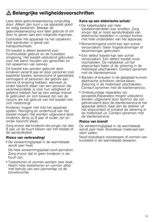 33
: Belangrijke veiligheidsvoorschriften
Lees deze gebruiksaanwijzing zorgvuldig
door. Alleen dan kunt u uw apparaat goed
en veilig bedienen. Bewaar de
gebruiksaanwijzing voor later gebruik of om
door te geven aan een volgende eigenaar.
Controleer het apparaat na het uitpakken.
Niet aansluiten in geval van
transportschade.
Dit toestel is alleen bestemd voor
huishoudelijk gebruik en de huiselijke
omgeving. Het toestel uitsluitend gebruiken
voor het warm houden van gerechten en
het opwarmen van servies.
Dit toestel kan worden gebruikt door
kinderen vanaf 8 jaar en door personen met
beperkte fysieke, sensorische of geestelijke
vermogens of personen die gebrek aan
kennis of ervaring hebben, wanneer zij
onder toezicht staan van een persoon die
verantwoordelijk is voor hun veiligheid of
geleerd hebben het op een veilige manier
te gebruiken en zich bewust zijn van de
risico's die het gebruik van het toestel met
zich meebrengt.
Kinderen mogen niet met het apparaat
spelen. Reiniging en onderhoud van het
toestel mogen niet worden uitgevoerd door
kinderen, tenzij zij 8 jaar of ouder zijn en
onder toezicht staan.
Zorg ervoor dat kinderen die jonger zijn dan
8 jaar uit de buurt blijven van het toestel of
de aansluitkabel.
Risico van verbranding!
■ De verwarmingsplaat in de warmtelade
wordt zeer heet.
De hete verwarmingsplaat nooit aanraken.
Zorg ervoor dat er geen kinderen in de
buurt zijn.
Risico van verbranding!
■ Toebehoren of vormen worden zeer heet.
Neem hete toebehoren en vormen altijd
met behulp van een pannenlap uit de
binnenruimte.
Kans op een elektrische schok!
■ De kabelisolatie van hete
toestelonderdelen kan smelten. Zorg
ervoor dat er nooit aansluitkabels van
elektrische toestellen in contact komen
met hete onderdelen van het apparaat.
Kans op een elektrische schok!!
■ Binnendringend vocht kan een schok
veroorzaken. Geen hogedrukreiniger of
stoomreiniger gebruiken.
Kans op een elektrische schok!
■ Een defect toestel kan een schok
veroorzaken. Een defect toestel nooit
inschakelen. De netstekker uit het
stopcontact halen of de zekering in de
meterkast uitschakelen. Contact opnemen
met de klantenservice.
Gevaar van een elektrische schok!
■ Barsten of breuken in de glasplaat kunnen
elektrische schokken veroorzaken.
Zekering in de meterkast uitschakelen.
Contact opnemen met de klantenservice.
Kans op een elektrische schok!
■ Ondeskundige reparaties zijn
gevaarlijk.Reparaties mogen uitsluitend
worden uitgevoerd door technici die zijn
geïnstrueerd door de klantenservice.Is het
apparaat defect, haal dan de stekker uit
het stopcontact of schakel de zekering in
de meterkast uit. Contact opnemen met
de klantenservice.
Risico van brand!
De verwarmingsplaat in de warmtelade
wordt zeer heet. Brandbaar materiaal kan
vlam vatten.
Nooit brandbare voorwerpen of vormen van
kunststof in de warmtelade bewaren.
 