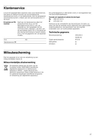 37
Klantenservice
U kunt het apparaat laten repareren door onze klantenservice.
Het adres en telefoonnummer van de dichtstbijzijnde
klantenservice vindt u in het telefoonboek. Ook de aangegeven
servicecentra kunnen u helpen aan een service-adres bij u in
de buurt.
De contactgegevens in alle landen vindt u in de bijgesloten lijst
met Servicedienstadressen.
Verzoek om reparatie en advies bij storingen
Vertrouw op de competentie van de producent. Zo bent u er
zeker van dat de reparatie wordt uitgevoerd door geschoolde
onderhoudstechnici, die beschikken over de originele
onderdelen voor uw huishoudelijke apparaten.
Technische gegevens
Milieubescherming
Pak het apparaat uit en voer de verpakking op een
milieuvriendelijke manier af.
Milieuvriendelijke afvalverwerking
E-nummer en FD-
nummer
Geef aan de klantenservice altijd het
productnummer (E-nr.) en het
fabricagenummer (FD-nr.) van uw
apparaat op. Het typeplaatje met de
nummers vindt u wanneer u de deur van
de warmtelade opent. Om in het geval van
een storing niet te lang te hoeven zoeken,
kunt u hier de gegevens van uw apparaat
invullen.
E-nr. FD
Klantenservice O
NL 088 424 4010
B 070 222 141
Stroomvoorziening: 220-240 V
50/60 Hz
Totale aansluitwaarde: 810 W
VDE-getest: ja
CE-teken: ja
Dit apparaat voldoet aan de eisen van de
Europese richtlijn 2002/96EG betreffende
afgedankte elektrische en elektronische
apparatuur (WEEE – waste electrical and
electronic equipment). Deze richtlijn bevat de in de
EU geldende bepalingen betreffende terugname
en verwerking van afgedankte apparatuur.
 