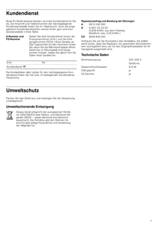 7
Kundendienst
Muss Ihr Gerät repariert werden, ist unser Kundendienst für Sie
da. Die Anschrift und Telefonnummer der nächstgelegenen
Kundendienststelle finden Sie im Telefonbuch. Auch die ange-
gebenen Kundendienstzentren nennen Ihnen gern eine Kun-
dendienststelle in Ihrer Nähe.
Die Kontaktdaten aller Länder für den nächstgelegenen Kun-
dendienst finden Sie hier bzw. im beiliegenden Kundendienst-
Verzeichnis.
Reparaturauftrag und Beratung bei Störungen
Vertrauen Sie auf die Kompetenz des Herstellers. Sie stellen
somit sicher, dass die Reparatur von geschulten Servicetechni-
kern durchgeführt wird, die mit den Original-Ersatzteilen für Ihr
Hausgerät ausgerüstet sind.
Technische Daten
Umweltschutz
Packen Sie das Gerät aus und entsorgen Sie die Verpackung
umweltgerecht.
Umweltschonende Entsorgung
E-Nummer und
FD-Nummer
Geben Sie dem Kundendienst immer die
Erzeugnisnummer (E-Nr.) und die Ferti-
gungsnummer (FD-Nr.) Ihres Gerätes an.
Das Typenschild mit den Nummern finden
Sie, wenn Sie die Wärmeschublade öffnen.
Damit Sie im Störungsfall nicht lange
suchen müssen, tragen Sie gleich hier die
Daten Ihres Gerätes ein.
E-Nr. FD
Kundendienst O
A 0810 240 260
D 01801 22 33 55
(0,039 €/Min. aus dem Festnetz,
Mobilfunk max. 0,42 €/Min.)
CH 0848 840 040
Stromversorgung: 220 -240 V
50/60 Hz
Gesamt-Anschlusswert: 810 W
VDE-geprüft: ja
CE-Zeichen: ja
Dieses Gerät entspricht der europäischen Richtli-
nie 2002/96/EG über Elektro- und Elektronik-Alt-
geräte (WEEE – waste electrical and electronic
equipment). Die Richtlinie gibt den Rahmen für
eine EU-weit gültige Rücknahme und Verwertung
der Altgeräte vor.
 