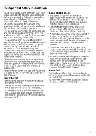 9
: Important safety information
Read these instructions carefully. Only then
will you be able to operate your appliance
safely and correctly. Retain the instruction
manual and installation instructions for
future use or for subsequent owners.
Check the appliance for damage after
unpacking it. Do not connect the appliance
if it has been damaged in transport.
This appliance is intended for domestic use
and the household environment only. The
appliance should be used for keeping food
warm and warming plates only.
This appliance may be used by children
over the age of 8 years old and by persons
with reduced physical, sensory or mental
capacity or by persons with a lack of
experience or knowledge if they are
supervised or are instructed by a person
responsible for their safety how to use the
appliance safely and have understood the
associated hazards.
Children must not play with the appliance.
Children must not clean the appliance or
carry out general maintenance unless they
are at least 8 years old and are being
supervised.
Keep children below the age of 8 years old
at a safe distance from the appliance and
power cable.
Risk of burns!
■ The heating plate in the warming drawer
becomes very hot.
Do not touch the heating plate when it is
hot. Keep children at a safe distance.
Risk of burns!
■ Accessories and ovenware become very
hot. Always use oven gloves to remove
accessories or ovenware from the cooking
compartment.
Risk of electric shock!
■ The cable insulation on electrical
appliances may melt when touching hot
parts of the appliance. Never bring
electrical appliance cables into contact
with hot parts of the appliance.
Risk of electric shock.!
■ Penetrating moisture may cause an
electric shock. Do not use any high-
pressure cleaners or steam cleaners.
Risk of electric shock!
■ A defective appliance may cause electric
shock. Never switch on a defective
appliance. Unplug the appliance from the
mains or switch off the circuit breaker in
the fuse box. Contact the after-sales
service.
Risk of electric shock!
■ Cracks or fractures in the glass plate
could cause electric shocks. Switch off the
circuit breaker in the fuse box. Contact the
after-sales service.
Risk of electric shock!
■ Incorrect repairs are dangerous. Repairs
may only be carried out by one of our
trained after-sales engineers. If the
appliance is faulty, unplug the mains plug
or switch off the fuse in the fuse box.
Contact the after-sales service.
Risk of fire!
The heating plate in the warming drawer
becomes very hot and flammable materials
may catch fire.
Do not store flammable objects or plastic
containers in the warming drawer.
 